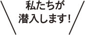 私たちが潜入します！