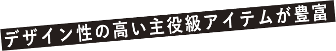 デザイン性の高い主役級アイテムが豊富