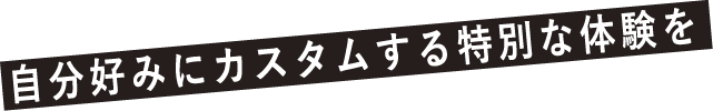 自分好みにカスタムする特別な体験を