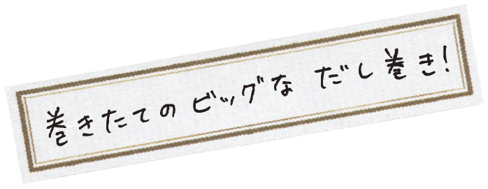 巻きたてのビッグなだし巻き！