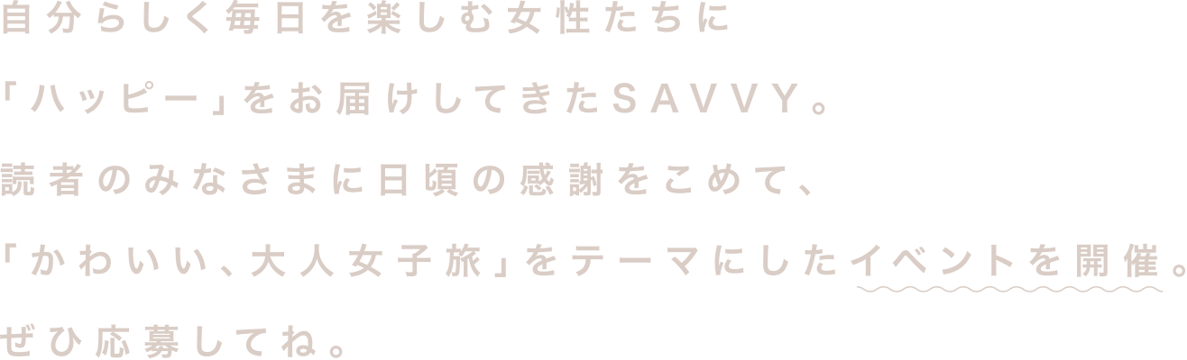 自分らしく毎日を楽しむ女性たちに「ハッピー」をお届けしてきたSAVVY。読者のみなさまに日頃の感謝をこめて、「かわいい、大人女子旅」をテーマにしたイベントを開催。ぜひ応募してね。